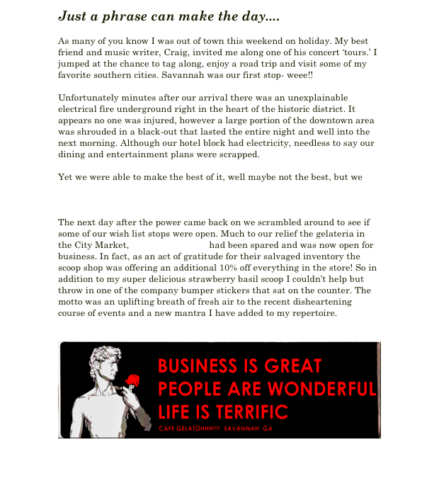 Just a phrase can make the day....

As many of you know I was out of town this weekend on holiday. My best friend and music writer, Craig, invited me along one of his concert ‘tours.’ I jumped at the chance to tag along, enjoy a road trip and visit some of my favorite southern cities. Savannah was our first stop- weee!!

Unfortunately minutes after our arrival there was an unexplainable electrical fire underground right in the heart of the historic district. It appears no one was injured, however a large portion of the downtown area was shrouded in a black-out that lasted the entire night and well into the next morning. Although our hotel block had electricity, needless to say our dining and entertainment plans were scrapped. 

Yet we were able to make the best of it, well maybe not the best, but we had a few good laughs during our misadventures. Read more about it on Craig’s blog entry on CMT.

The next day after the power came back on we scrambled around to see if some of our wish list stops were open. Much to our relief the gelateria in the City Market, Cafe Gelatohhh!!! had been spared and was now open for business. In fact, as an act of gratitude for their salvaged inventory the scoop shop was offering an additional 10% off everything in the store! So in addition to my super delicious strawberry basil scoop I couldn’t help but throw in one of the company bumper stickers that sat on the counter. The motto was an uplifting breath of fresh air to the recent disheartening course of events and a new mantra I have added to my repertoire. 


￼

 